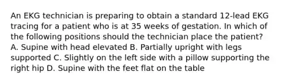 An EKG technician is preparing to obtain a standard 12-lead EKG tracing for a patient who is at 35 weeks of gestation. In which of the following positions should the technician place the patient? A. Supine with head elevated B. Partially upright with legs supported C. Slightly on the left side with a pillow supporting the right hip D. Supine with the feet flat on the table