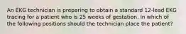 An EKG technician is preparing to obtain a standard 12-lead EKG tracing for a patient who is 25 weeks of gestation. In which of the following positions should the technician place the patient?