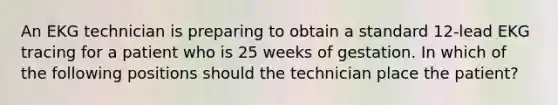 An EKG technician is preparing to obtain a standard 12-lead EKG tracing for a patient who is 25 weeks of gestation. In which of the following positions should the technician place the patient?