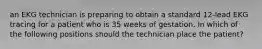 an EKG technician is preparing to obtain a standard 12-lead EKG tracing for a patient who is 35 weeks of gestation. In which of the following positions should the technician place the patient?