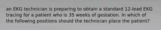 an EKG technician is preparing to obtain a standard 12-lead EKG tracing for a patient who is 35 weeks of gestation. In which of the following positions should the technician place the patient?