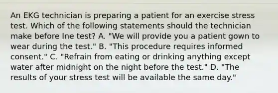 An EKG technician is preparing a patient for an exercise stress test. Which of the following statements should the technician make before Ine test? A. "We will provide you a patient gown to wear during the test." B. "This procedure requires informed consent." C. "Refrain from eating or drinking anything except water after midnight on the night before the test." D. "The results of your stress test will be available the same day."