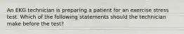 An EKG technician is preparing a patient for an exercise stress test. Which of the following statements should the technician make before the test?