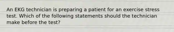 An EKG technician is preparing a patient for an exercise stress test. Which of the following statements should the technician make before the test?