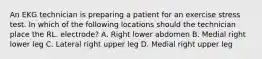 An EKG technician is preparing a patient for an exercise stress test. In which of the following locations should the technician place the RL. electrode? A. Right lower abdomen B. Medial right lower leg C. Lateral right upper leg D. Medial right upper leg