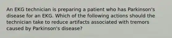 An EKG technician is preparing a patient who has Parkinson's disease for an EKG. Which of the following actions should the technician take to reduce artifacts associated with tremors caused by Parkinson's disease?