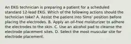 An EKG technician is preparing a patient for a scheduled standard 12-lead EKG. Which of the following actions should the technician take? A. Assist the patient into Sims' position before placing the electrodes. B. Apply an oil-free moisturizer to adhere the electrodes to the skin. C. Use an alcohol pad to cleanse the electrode placement sites. D. Select the most muscular site for electrode placement.