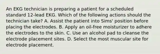 An EKG technician is preparing a patient for a scheduled standard 12-lead EKG. Which of the following actions should the technician take? A. Assist the patient into Sims' position before placing the electrodes. B. Apply an oil-free moisturizer to adhere the electrodes to the skin. C. Use an alcohol pad to cleanse the electrode placement sites. D. Select the most muscular site for electrode placement.