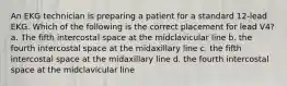 An EKG technician is preparing a patient for a standard 12-lead EKG. Which of the following is the correct placement for lead V4? a. The fifth intercostal space at the midclavicular line b. the fourth intercostal space at the midaxillary line c. the fifth intercostal space at the midaxillary line d. the fourth intercostal space at the midclavicular line