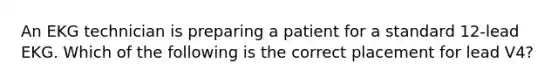 An EKG technician is preparing a patient for a standard 12-lead EKG. Which of the following is the correct placement for lead V4?