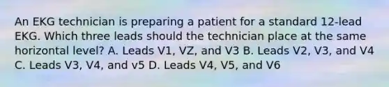 An EKG technician is preparing a patient for a standard 12-lead EKG. Which three leads should the technician place at the same horizontal level? A. Leads V1, VZ, and V3 B. Leads V2, V3, and V4 C. Leads V3, V4, and v5 D. Leads V4, V5, and V6