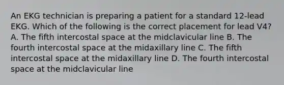 An EKG technician is preparing a patient for a standard 12-lead EKG. Which of the following is the correct placement for lead V4? A. The fifth intercostal space at the midclavicular line B. The fourth intercostal space at the midaxillary line C. The fifth intercostal space at the midaxillary line D. The fourth intercostal space at the midclavicular line