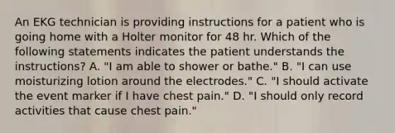 An EKG technician is providing instructions for a patient who is going home with a Holter monitor for 48 hr. Which of the following statements indicates the patient understands the instructions? A. "I am able to shower or bathe." B. "I can use moisturizing lotion around the electrodes." C. "I should activate the event marker if I have chest pain." D. "I should only record activities that cause chest pain."