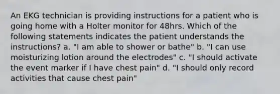 An EKG technician is providing instructions for a patient who is going home with a Holter monitor for 48hrs. Which of the following statements indicates the patient understands the instructions? a. "I am able to shower or bathe" b. "I can use moisturizing lotion around the electrodes" c. "I should activate the event marker if I have chest pain" d. "I should only record activities that cause chest pain"