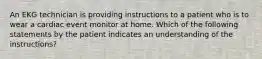 An EKG technician is providing instructions to a patient who is to wear a cardiac event monitor at home. Which of the following statements by the patient indicates an understanding of the instructions?