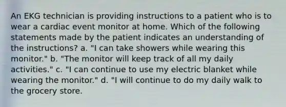 An EKG technician is providing instructions to a patient who is to wear a cardiac event monitor at home. Which of the following statements made by the patient indicates an understanding of the instructions? a. "I can take showers while wearing this monitor." b. "The monitor will keep track of all my daily activities." c. "I can continue to use my electric blanket while wearing the monitor." d. "I will continue to do my daily walk to the grocery store.