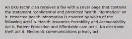 An EKG technician receives a fax with a cover page that contains the statement "confidential and protected health information" on it. Protected health information is covered by which of the following acts? a. Health Insurance Portability and Accountability Act b. Patient Protection and Affordable care act c. No electronic theft act d. Electronic communications privacy act