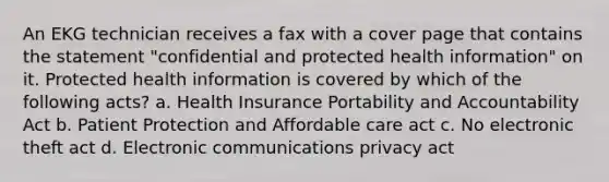 An EKG technician receives a fax with a cover page that contains the statement "confidential and protected health information" on it. Protected health information is covered by which of the following acts? a. Health Insurance Portability and Accountability Act b. Patient Protection and Affordable care act c. No electronic theft act d. Electronic communications privacy act