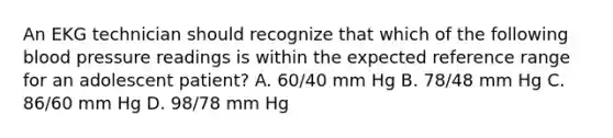 An EKG technician should recognize that which of the following blood pressure readings is within the expected reference range for an adolescent patient? A. 60/40 mm Hg B. 78/48 mm Hg C. 86/60 mm Hg D. 98/78 mm Hg