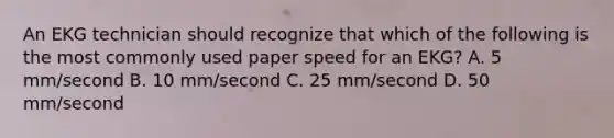 An EKG technician should recognize that which of the following is the most commonly used paper speed for an EKG? A. 5 mm/second B. 10 mm/second C. 25 mm/second D. 50 mm/second