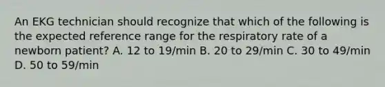 An EKG technician should recognize that which of the following is the expected reference range for the respiratory rate of a newborn patient? A. 12 to 19/min B. 20 to 29/min C. 30 to 49/min D. 50 to 59/min