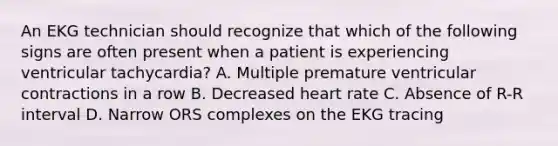 An EKG technician should recognize that which of the following signs are often present when a patient is experiencing ventricular tachycardia? A. Multiple premature ventricular contractions in a row B. Decreased heart rate C. Absence of R-R interval D. Narrow ORS complexes on the EKG tracing