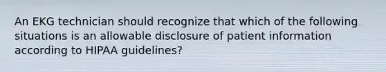 An EKG technician should recognize that which of the following situations is an allowable disclosure of patient information according to HIPAA guidelines?