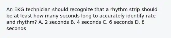 An EKG technician should recognize that a rhythm strip should be at least how many seconds long to accurately identify rate and rhythm? A. 2 seconds B. 4 seconds C. 6 seconds D. 8 seconds