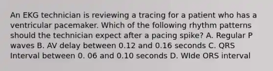 An EKG technician is reviewing a tracing for a patient who has a ventricular pacemaker. Which of the following rhythm patterns should the technician expect after a pacing spike? A. Regular P waves B. AV delay between 0.12 and 0.16 seconds C. QRS Interval between 0. 06 and 0.10 seconds D. WIde ORS interval