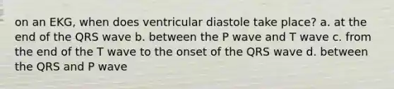 on an EKG, when does ventricular diastole take place? a. at the end of the QRS wave b. between the P wave and T wave c. from the end of the T wave to the onset of the QRS wave d. between the QRS and P wave