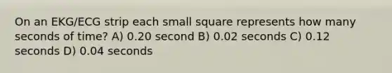 On an EKG/ECG strip each small square represents how many seconds of time? A) 0.20 second B) 0.02 seconds C) 0.12 seconds D) 0.04 seconds