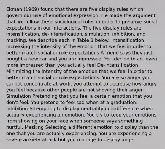 Ekman (1969) found that there are five display rules which govern our use of emotional expression. He made the argument that we follow these sociological rules in order to preserve social expectations in our interactions. The five display rules are: intensification, de-intensification, simulation, inhibition, and masking. We describe each in Table 3 below. Intensification Increasing the intensity of the emotion that we feel in order to better match social or role expectations A friend says they just bought a new car and you are impressed. You decide to act even more impressed than you actually feel De-intensification Minimizing the intensity of the emotion that we feel in order to better match social or role expectations. You are so angry you cannot concentrate at work, you attempt to decrease how angry you feel because other people are not showing their anger. Simulation Pretending that you feel a certain emotion that you don't feel. You pretend to feel sad when at a graduation. Inhibition Attempting to display neutrality or indifference when actually experiencing an emotion. You try to keep your emotions from showing on your face when someone says something hurtful. Masking Selecting a different emotion to display than the one that you are actually experiencing. You are experiencing a severe anxiety attack but you manage to display anger.