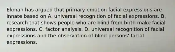 Ekman has argued that primary emotion facial expressions are innate based on A. universal recognition of facial expressions. B. research that shows people who are blind from birth make facial expressions. C. factor analysis. D. universal recognition of facial expressions and the observation of blind persons' facial expressions.