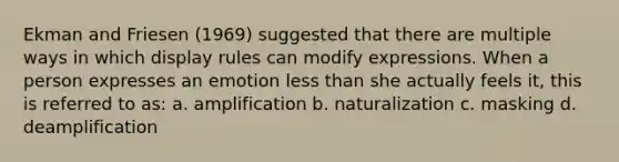 Ekman and Friesen (1969) suggested that there are multiple ways in which display rules can modify expressions. When a person expresses an emotion less than she actually feels it, this is referred to as: a. amplification b. naturalization c. masking d. deamplification