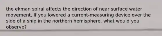 the ekman spiral affects the direction of near surface water movement. If you lowered a current-measuring device over the side of a ship in the northern hemisphere, what would you observe?