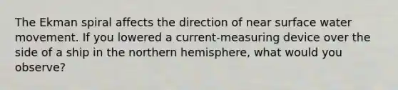 The Ekman spiral affects the direction of near surface water movement. If you lowered a current-measuring device over the side of a ship in the northern hemisphere, what would you observe?