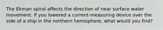 The Ekman spiral affects the direction of near surface water movement. If you lowered a current-measuring device over the side of a ship in the northern hemisphere, what would you find?