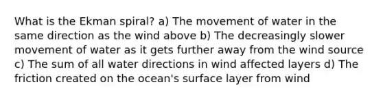 What is the Ekman spiral? a) The movement of water in the same direction as the wind above b) The decreasingly slower movement of water as it gets further away from the wind source c) The sum of all water directions in wind affected layers d) The friction created on the ocean's surface layer from wind