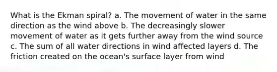 What is the Ekman spiral? a. The movement of water in the same direction as the wind above b. The decreasingly slower movement of water as it gets further away from the wind source c. The sum of all water directions in wind affected layers d. The friction created on the ocean's surface layer from wind