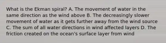 What is the Ekman spiral? A. The movement of water in the same direction as the wind above B. The decreasingly slower movement of water as it gets further away from the wind source C. The sum of all water directions in wind affected layers D. The friction created on the ocean's surface layer from wind