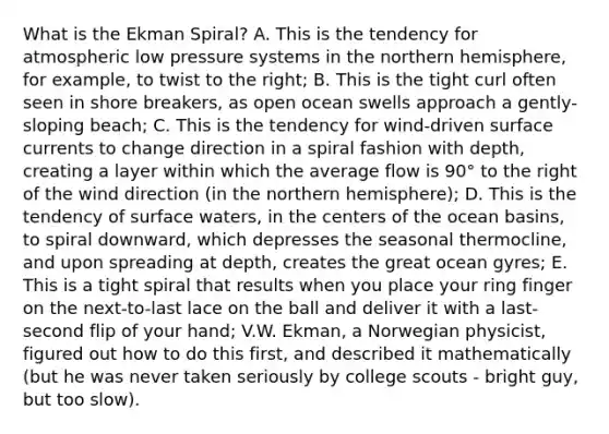 What is the Ekman Spiral? A. This is the tendency for atmospheric low pressure systems in the northern hemisphere, for example, to twist to the right; B. This is the tight curl often seen in shore breakers, as open ocean swells approach a gently-sloping beach; C. This is the tendency for wind-driven surface currents to change direction in a spiral fashion with depth, creating a layer within which the average flow is 90° to the right of the wind direction (in the northern hemisphere); D. This is the tendency of surface waters, in the centers of the ocean basins, to spiral downward, which depresses the seasonal thermocline, and upon spreading at depth, creates the great ocean gyres; E. This is a tight spiral that results when you place your ring finger on the next-to-last lace on the ball and deliver it with a last-second flip of your hand; V.W. Ekman, a Norwegian physicist, figured out how to do this first, and described it mathematically (but he was never taken seriously by college scouts - bright guy, but too slow).