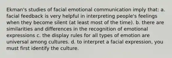 Ekman's studies of facial emotional communication imply that: a. facial feedback is very helpful in interpreting people's feelings when they become silent (at least most of the time). b. there are similarities and differences in the recognition of emotional expressions c. the display rules for all types of emotion are universal among cultures. d. to interpret a facial expression, you must first identify the culture.