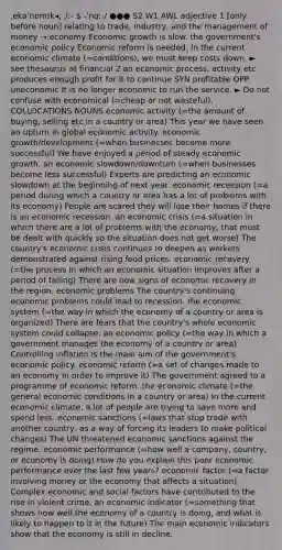 ˌekəˈnɒmɪk◂, ˌiː-  -ˈnɑː-/ ●●● S2 W1 AWL adjective 1 [only before noun] relating to trade, industry, and the management of money → economy Economic growth is slow. the government's <a href='https://www.questionai.com/knowledge/kWbX8L76Bu-economic-policy' class='anchor-knowledge'>economic policy</a> Economic reform is needed. In the current economic climate (=conditions), we must keep costs down. ► see thesaurus at financial 2 an economic process, activity etc produces enough profit for it to continue SYN profitable OPP uneconomic It is no longer economic to run the service. ► Do not confuse with economical (=cheap or not wasteful). COLLOCATIONS NOUNS economic activity (=the amount of buying, selling etc in a country or area) This year we have seen an upturn in global economic activity. economic growth/development (=when businesses become more successful) We have enjoyed a period of steady economic growth. an economic slowdown/downturn (=when businesses become less successful) Experts are predicting an economic slowdown at the beginning of next year. economic recession (=a period during which a country or area has a lot of problems with its economy) People are scared they will lose their homes if there is an economic recession. an economic crisis (=a situation in which there are a lot of problems with the economy, that must be dealt with quickly so the situation does not get worse) The country's economic crisis continues to deepen as workers demonstrated against rising food prices. economic recovery (=the process in which an economic situation improves after a period of failing) There are now signs of economic recovery in the region. economic problems The country's continuing economic problems could lead to recession. the economic system (=the way in which the economy of a country or area is organized) There are fears that the country's whole economic system could collapse. an economic policy (=the way in which a government manages the economy of a country or area) Controlling inflation is the main aim of the government's economic policy. economic reform (=a set of changes made to an economy in order to improve it) The government agreed to a programme of economic reform. the economic climate (=the general economic conditions in a country or area) In the current economic climate, a lot of people are trying to save more and spend less. economic sanctions (=laws that stop trade with another country, as a way of forcing its leaders to make political changes) The UN threatened economic sanctions against the regime. economic performance (=how well a company, country, or economy is doing) How do you explain this poor economic performance over the last few years? economic factor (=a factor involving money or the economy that affects a situation) Complex economic and social factors have contributed to the rise in violent crime. an economic indicator (=something that shows how well the economy of a country is doing, and what is likely to happen to it in the future) The main economic indicators show that the economy is still in decline.