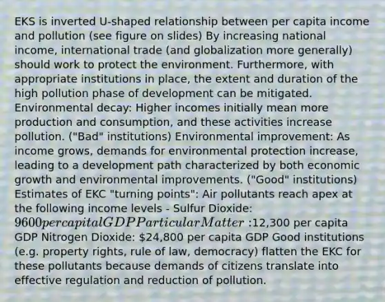 EKS is inverted U-shaped relationship between per capita income and pollution (see figure on slides) By increasing national income, international trade (and globalization more generally) should work to protect the environment. Furthermore, with appropriate institutions in place, the extent and duration of the high pollution phase of development can be mitigated. Environmental decay: Higher incomes initially mean more production and consumption, and these activities increase pollution. ("Bad" institutions) Environmental improvement: As income grows, demands for environmental protection increase, leading to a development path characterized by both economic growth and environmental improvements. ("Good" institutions) Estimates of EKC "turning points": Air pollutants reach apex at the following income levels - Sulfur Dioxide: 9600 per capital GDP Particular Matter:12,300 per capita GDP Nitrogen Dioxide: 24,800 per capita GDP Good institutions (e.g. property rights, rule of law, democracy) flatten the EKC for these pollutants because demands of citizens translate into effective regulation and reduction of pollution.