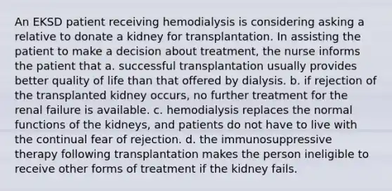 An EKSD patient receiving hemodialysis is considering asking a relative to donate a kidney for transplantation. In assisting the patient to make a decision about treatment, the nurse informs the patient that a. successful transplantation usually provides better quality of life than that offered by dialysis. b. if rejection of the transplanted kidney occurs, no further treatment for the renal failure is available. c. hemodialysis replaces the normal functions of the kidneys, and patients do not have to live with the continual fear of rejection. d. the immunosuppressive therapy following transplantation makes the person ineligible to receive other forms of treatment if the kidney fails.