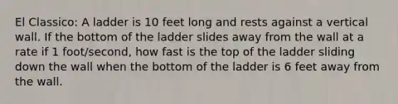 El Classico: A ladder is 10 feet long and rests against a vertical wall. If the bottom of the ladder slides away from the wall at a rate if 1 foot/second, how fast is the top of the ladder sliding down the wall when the bottom of the ladder is 6 feet away from the wall.