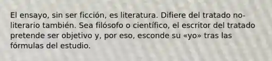 El ensayo, sin ser ficción, es literatura. Difiere del tratado no-literario también. Sea filósofo o científico, el escritor del tratado pretende ser objetivo y, por eso, esconde su «yo» tras las fórmulas del estudio.