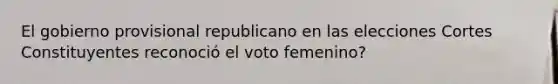 El gobierno provisional republicano en las elecciones Cortes Constituyentes reconoció el voto femenino?