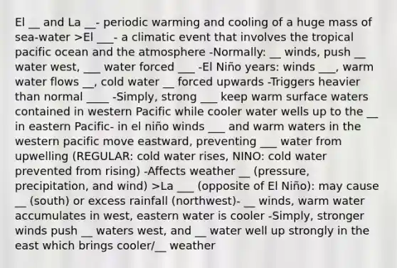 El __ and La __- periodic warming and cooling of a huge mass of sea-water >El ___- a climatic event that involves the tropical pacific ocean and the atmosphere -Normally: __ winds, push __ water west, ___ water forced ___ -El Niño years: winds ___, warm water flows __, cold water __ forced upwards -Triggers heavier than normal ____ -Simply, strong ___ keep warm surface waters contained in western Pacific while cooler water wells up to the __ in eastern Pacific- in el niño winds ___ and warm waters in the western pacific move eastward, preventing ___ water from upwelling (REGULAR: cold water rises, NINO: cold water prevented from rising) -Affects weather __ (pressure, precipitation, and wind) >La ___ (opposite of El Niño): may cause __ (south) or excess rainfall (northwest)- __ winds, warm water accumulates in west, eastern water is cooler -Simply, stronger winds push __ waters west, and __ water well up strongly in the east which brings cooler/__ weather