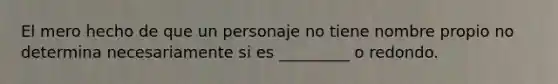 El mero hecho de que un personaje no tiene nombre propio no determina necesariamente si es _________ o redondo.